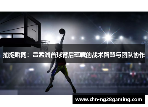 捕捉瞬间：吕孟洲首球背后蕴藏的战术智慧与团队协作