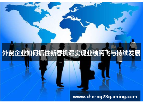 外贸企业如何抓住新春机遇实现业绩腾飞与持续发展 外贸企业如何抓住新春机遇实现业绩腾飞与持续发展