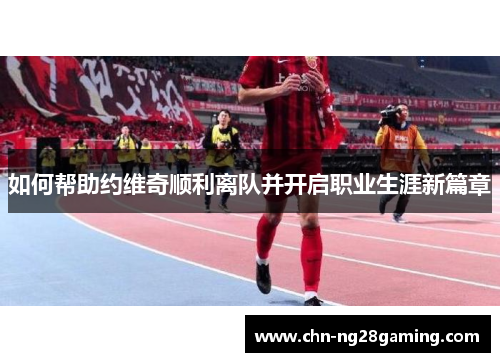 如何帮助约维奇顺利离队并开启职业生涯新篇章 如何帮助约维奇顺利离队并开启职业生涯新篇章