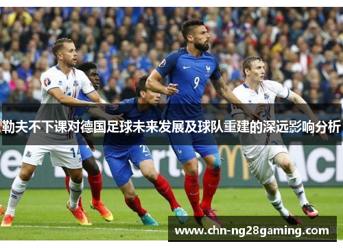 勒夫不下课对德国足球未来发展及球队重建的深远影响分析 勒夫不下课对德国足球未来发展及球队重建的深远影响分析