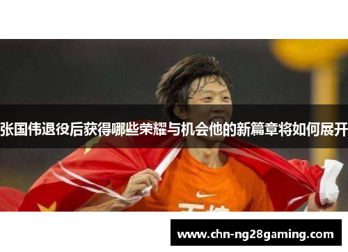张国伟退役后获得哪些荣耀与机会他的新篇章将如何展开