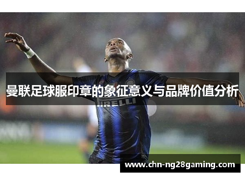 曼联足球服印章的象征意义与品牌价值分析 曼联足球服印章的象征意义与品牌价值分析