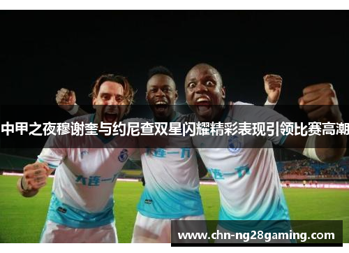 中甲之夜穆谢奎与约尼查双星闪耀精彩表现引领比赛高潮