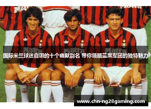 国际米兰球迷自诩的十个幽默别名 带你领略蓝黑军团的独特魅力 国际米兰球迷自诩的十个幽默别名 带你领略蓝黑军团的独特魅力