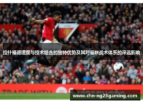 拉什福德速度与技术结合的独特优势及其对曼联战术体系的深远影响 拉什福德速度与技术结合的独特优势及其对曼联战术体系的深远影响