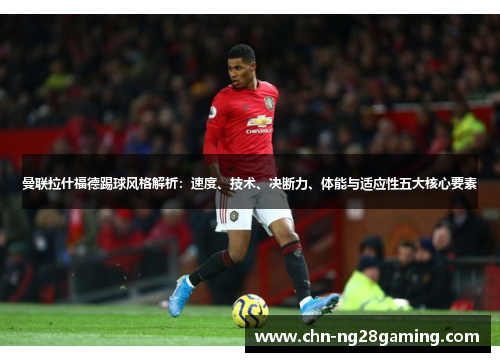 曼联拉什福德踢球风格解析：速度、技术、决断力、体能与适应性五大核心要素