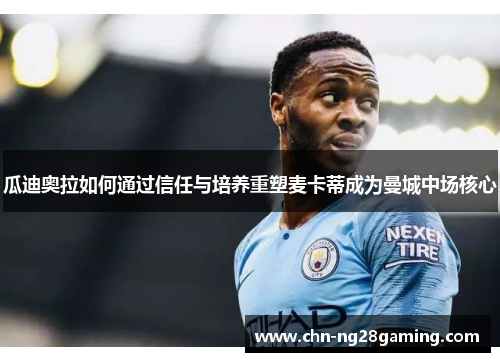 瓜迪奥拉如何通过信任与培养重塑麦卡蒂成为曼城中场核心 瓜迪奥拉如何通过信任与培养重塑麦卡蒂成为曼城中场核心