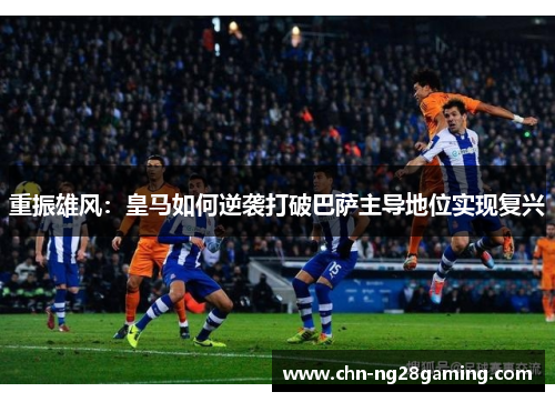 重振雄风:皇马如何逆袭打破巴萨主导地位实现复兴 重振雄风:皇马如何逆袭打破巴萨主导地位实现复兴