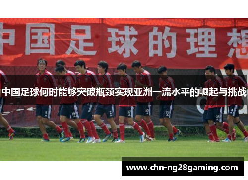 中国足球何时能够突破瓶颈实现亚洲一流水平的崛起与挑战 中国足球何时能够突破瓶颈实现亚洲一流水平的崛起与挑战