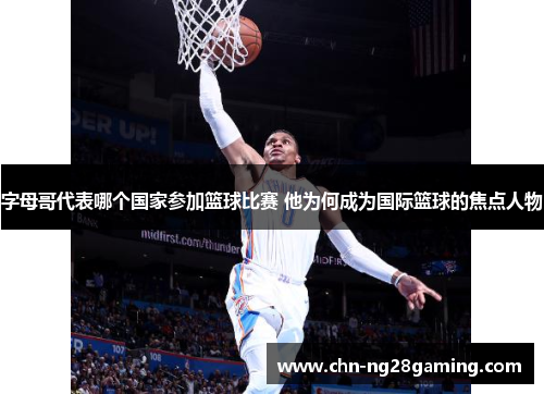 字母哥代表哪个国家参加篮球比赛 他为何成为国际篮球的焦点人物 字母哥代表哪个国家参加篮球比赛 他为何成为国际篮球的焦点人物