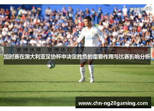 加时赛在澳大利亚足协杯中决定胜负的重要作用与比赛影响分析