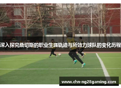 深入探究桑切斯的职业生涯轨迹与所效力球队的变化历程