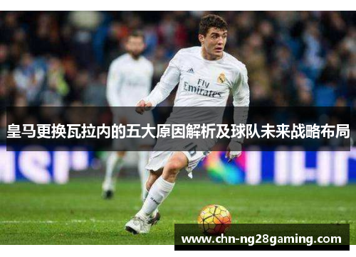 皇马更换瓦拉内的五大原因解析及球队未来战略布局