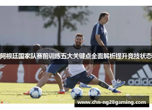 阿根廷国家队赛前训练五大关键点全面解析提升竞技状态 阿根廷国家队赛前训练五大关键点全面解析提升竞技状态