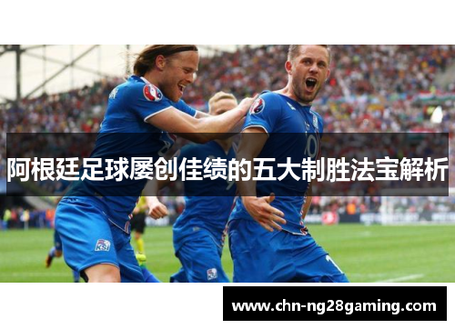 阿根廷足球屡创佳绩的五大制胜法宝解析 阿根廷足球屡创佳绩的五大制胜法宝解析