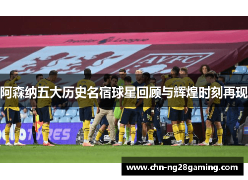 阿森纳五大历史名宿球星回顾与辉煌时刻再现 阿森纳五大历史名宿球星回顾与辉煌时刻再现