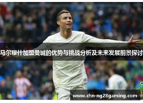 马尔穆什加盟曼城的优势与挑战分析及未来发展前景探讨
