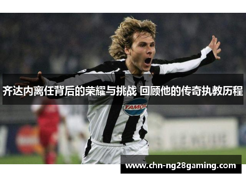 齐达内离任背后的荣耀与挑战 回顾他的传奇执教历程