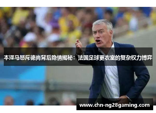 本泽马怒斥德尚背后隐情揭秘:法国足球更衣室的复杂权力博弈 本泽马怒斥德尚背后隐情揭秘:法国足球更衣室的复杂权力博弈