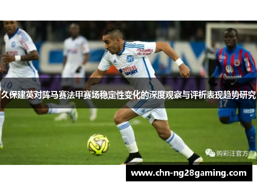 久保建英对阵马赛法甲赛场稳定性变化的深度观察与评析表现趋势研究 久保建英对阵马赛法甲赛场稳定性变化的深度观察与评析表现趋势研究