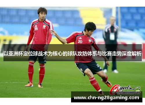 以亚洲杯定位球战术为核心的球队攻防体系与比赛走势深度解析