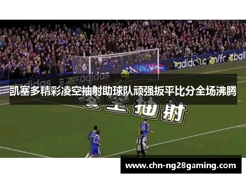 凯塞多精彩凌空抽射助球队顽强扳平比分全场沸腾