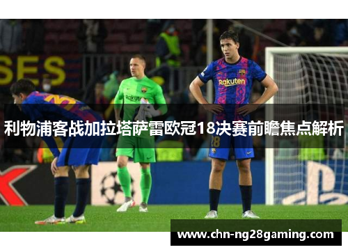 利物浦客战加拉塔萨雷欧冠18决赛前瞻焦点解析
