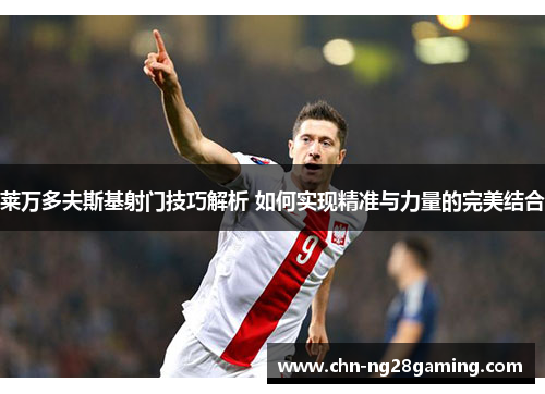 莱万多夫斯基射门技巧解析 如何实现精准与力量的完美结合