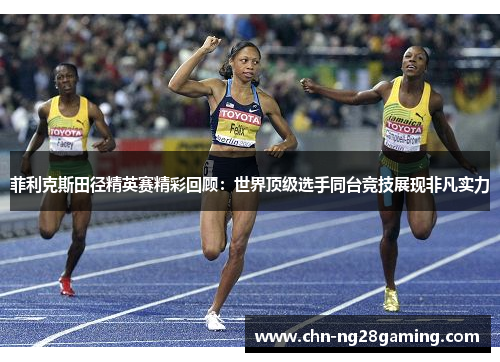 菲利克斯田径精英赛精彩回顾：世界顶级选手同台竞技展现非凡实力