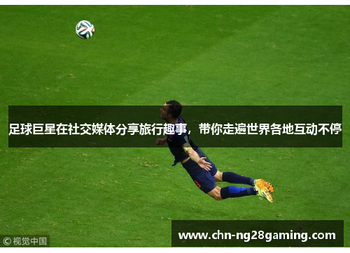 足球巨星在社交媒体分享旅行趣事，带你走遍世界各地互动不停