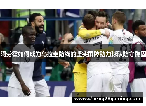阿劳霍如何成为乌拉圭防线的坚实屏障助力球队防守稳固 阿劳霍如何成为乌拉圭防线的坚实屏障助力球队防守稳固